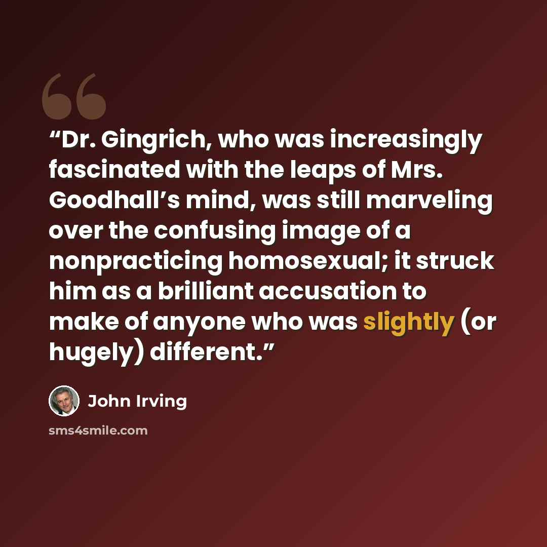 “Dr. Gingrich, who was increasingly fascinated with the leaps of Mrs. Goodhall’s mind, was still marveling over the confusing image of a nonpracticing homosexual; it struck him as a brilliant accusation to make of anyone who was slightly (or hugely) different.” quote by John Irving