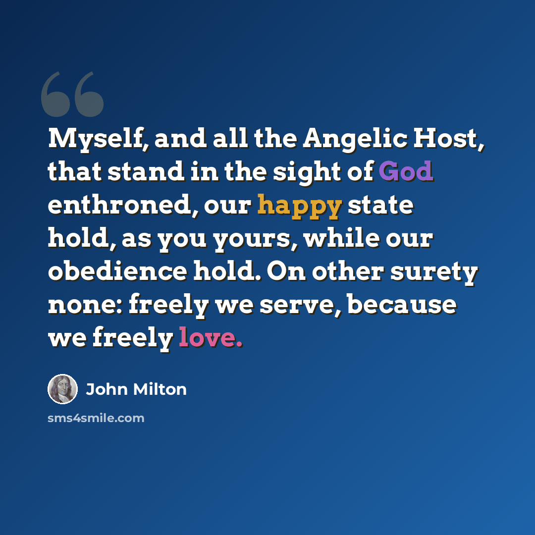 “Myself, and all the Angelic Host, that stand in the sight of God enthroned, our happy state hold, as you yours, while our obedience hold. On other surety none: freely we serve, because we freely love.” quote by John Milton