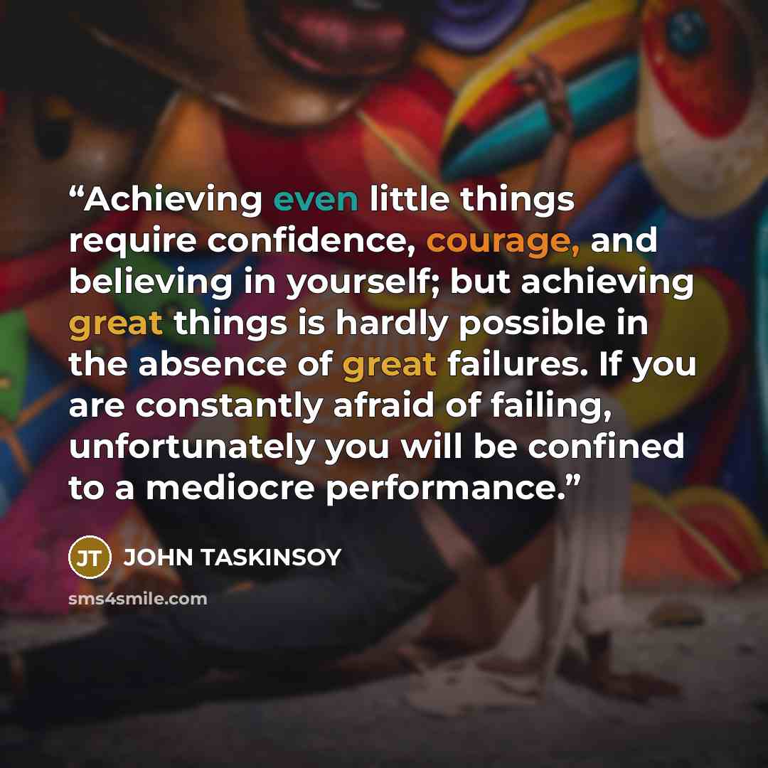 “Achieving even little things require confidence, courage, and believing in yourself; but achieving great things is hardly possible in the absence of great failures. If you are constantly afraid of failing, unfortunately you will be confined to a mediocre performance.” quote by JOHN TASKINSOY