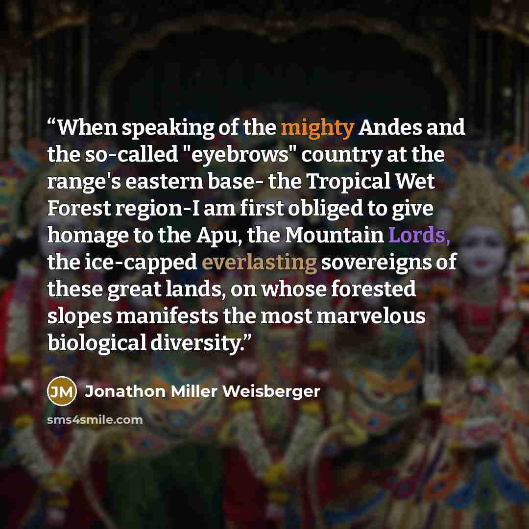 “When speaking of the mighty Andes and the so-called "eyebrows" country at the range's eastern base- the Tropical Wet Forest region-I am first obliged to give homage to the Apu, the Mountain Lords, the ice-capped everlasting sovereigns of these great lands, on whose forested slopes manifests the…” quote by Jonathon Miller Weisberger