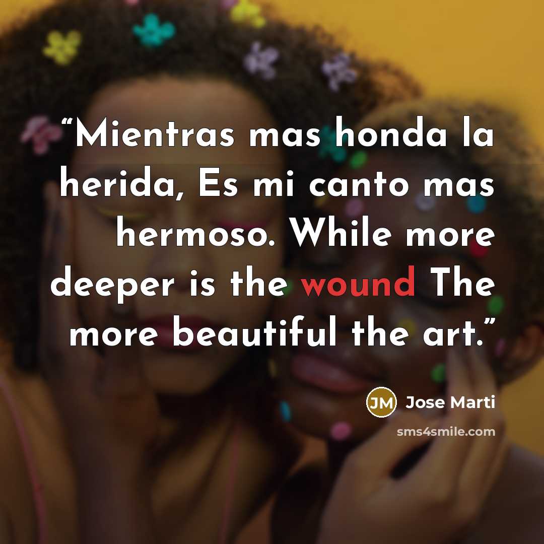 “Mientras mas honda la herida, Es mi canto mas hermoso. While more deeper is the wound The more beautiful the art.” quote by José Martí