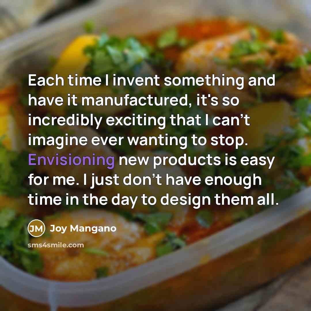 “Each time I invent something and have it manufactured, it's so incredibly exciting that I can't imagine ever wanting to stop. Envisioning new products is easy for me. I just don't have enough time in the day to design them all.” quote by Joy Mangano