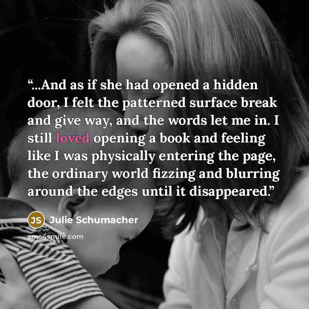 “...And as if she had opened a hidden door, I felt the patterned surface break and give way, and the words let me in. I still loved opening a book and feeling like I was physically entering the page, the ordinary world fizzing and blurring around the edges until it disappeared.” quote by Julie Schumacher