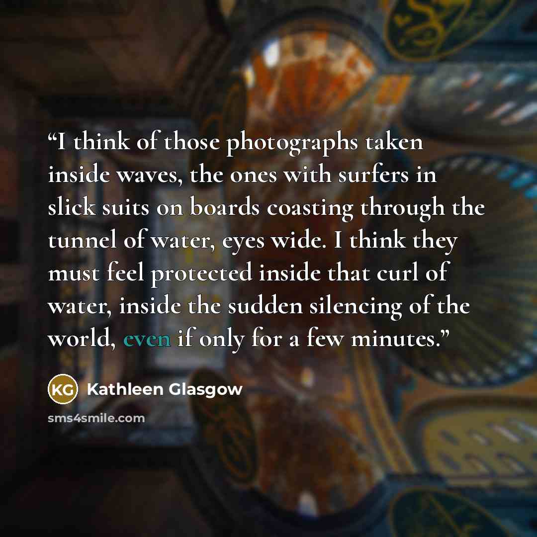 “I think of those photographs taken inside waves, the ones with surfers in slick suits on boards coasting through the tunnel of water, eyes wide. I think they must feel protected inside that curl of water, inside the sudden silencing of the world, even if only for a few minutes.” quote by Kathleen Glasgow