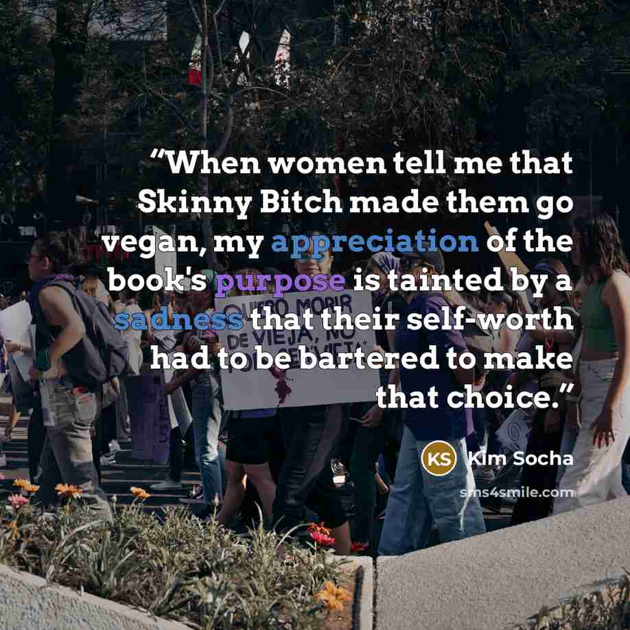 “When women tell me that Skinny Bitch made them go vegan, my appreciation of the book's purpose is tainted by a sadness that their self-worth had to be bartered to make that choice.” quote by Kim Socha