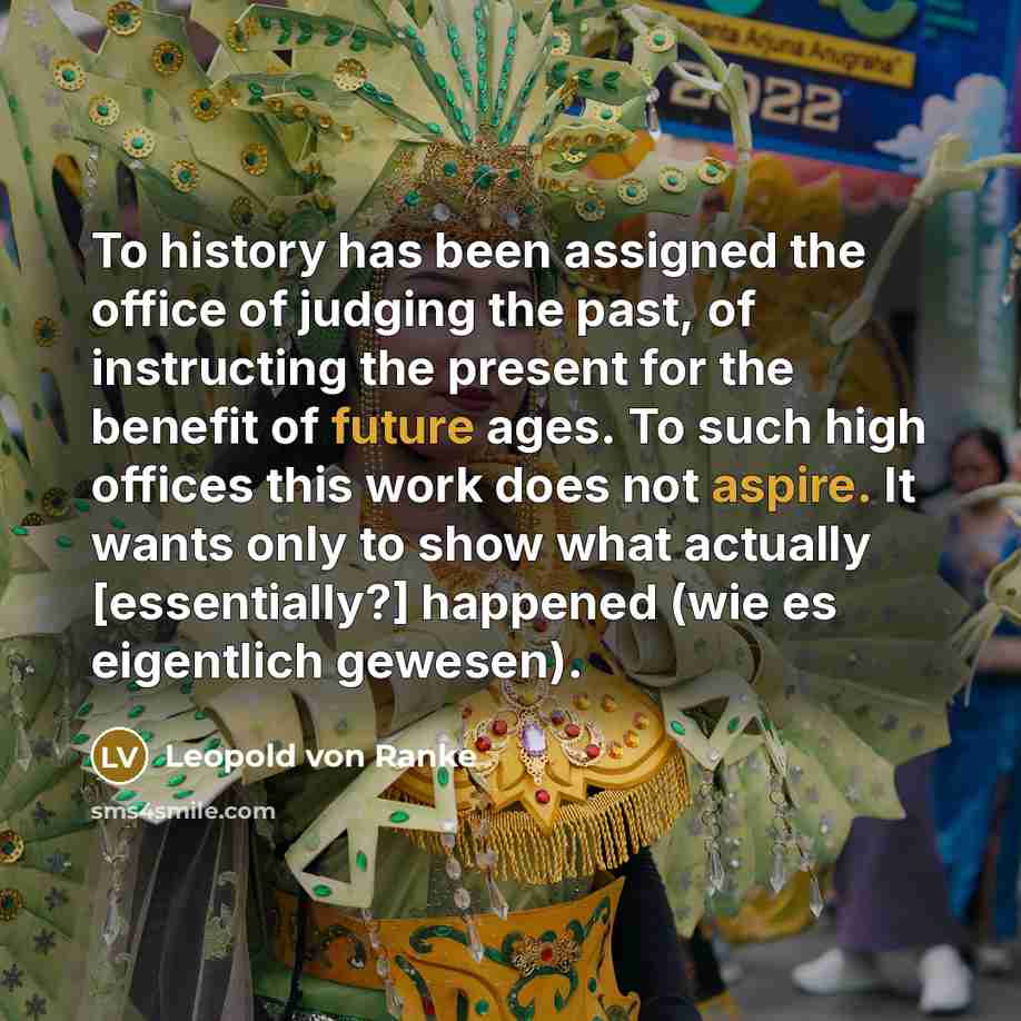“To history has been assigned the office of judging the past, of instructing the present for the benefit of future ages. To such high offices this work does not aspire. It wants only to show what actually [essentially?] happened (wie es eigentlich gewesen).” quote by Leopold von Ranke