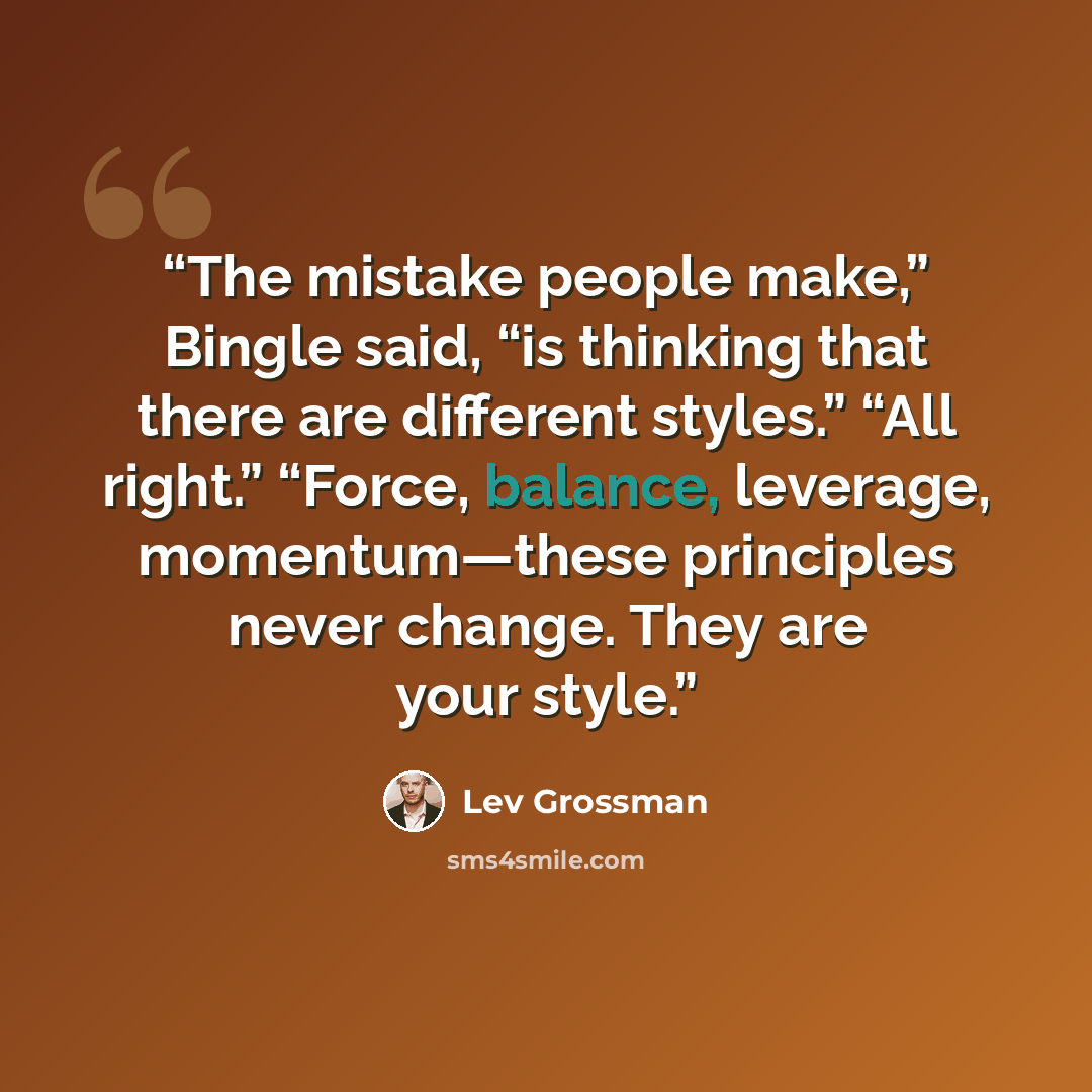 “The mistake people make,” Bingle said, “is thinking that there are different styles.” “All right.” “Force, balance, leverage, momentum—these principles never change. They are your style.” quote by Lev Grossman