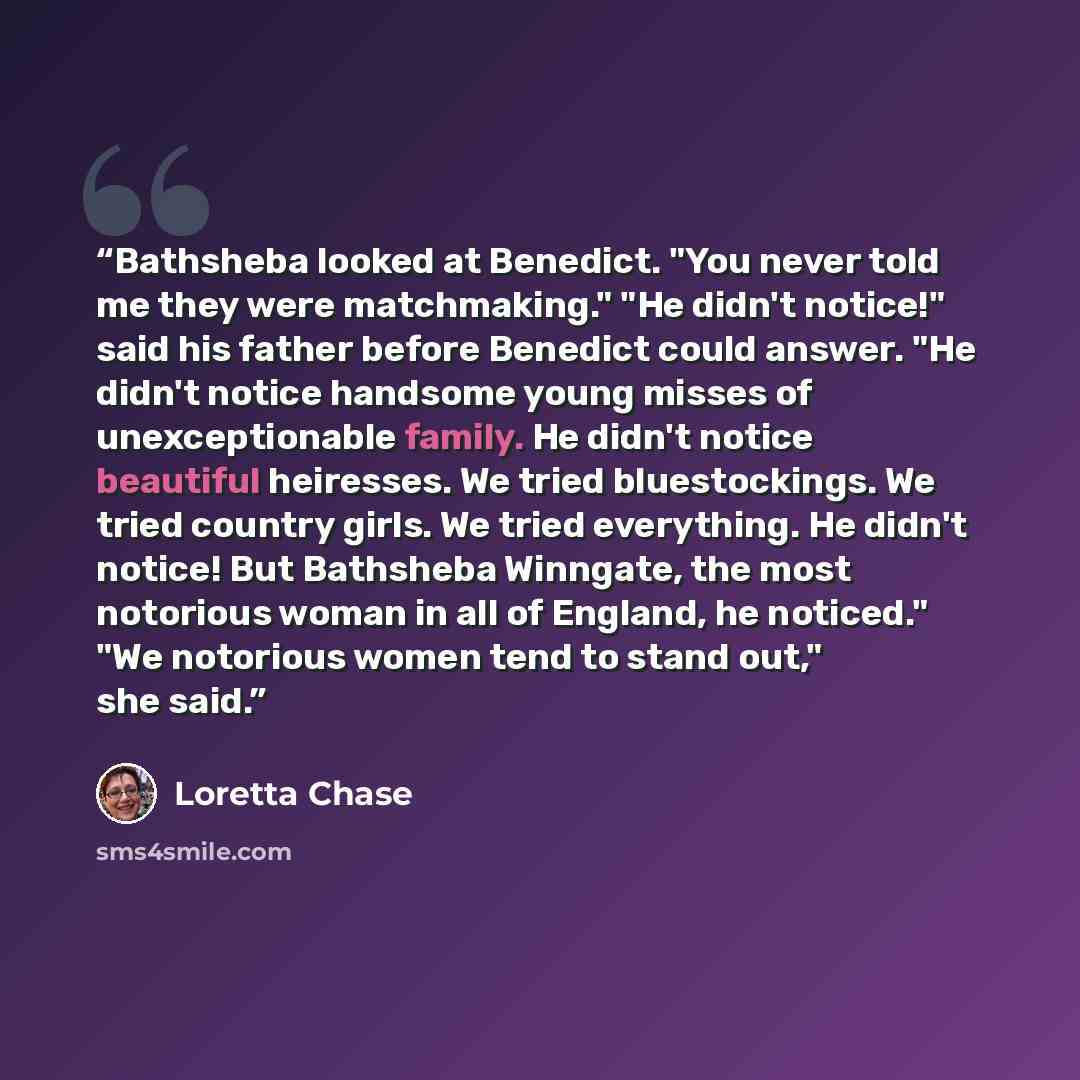 “Bathsheba looked at Benedict. "You never told me they were matchmaking." "He didn't notice!" said his father before Benedict could answer. "He didn't notice handsome young misses of unexceptionable family. He didn't notice beautiful heiresses. We tried bluestockings. We tried country girls. We…” quote by Loretta Chase