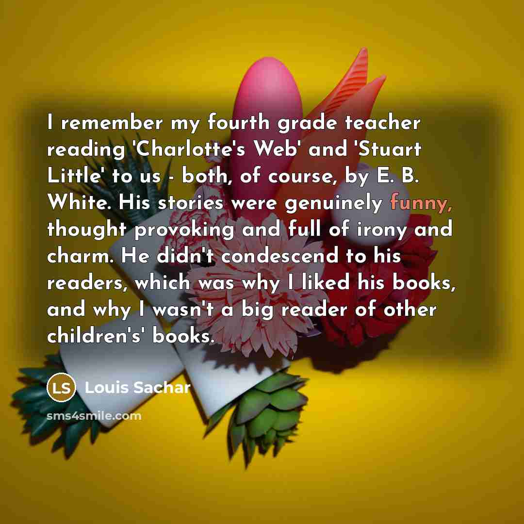 “I remember my fourth grade teacher reading 'Charlotte's Web' and 'Stuart Little' to us - both, of course, by E. B. White. His stories were genuinely funny, thought provoking and full of irony and charm. He didn't condescend to his readers, which was why I liked his books, and why I wasn't a big…” quote by Louis Sachar