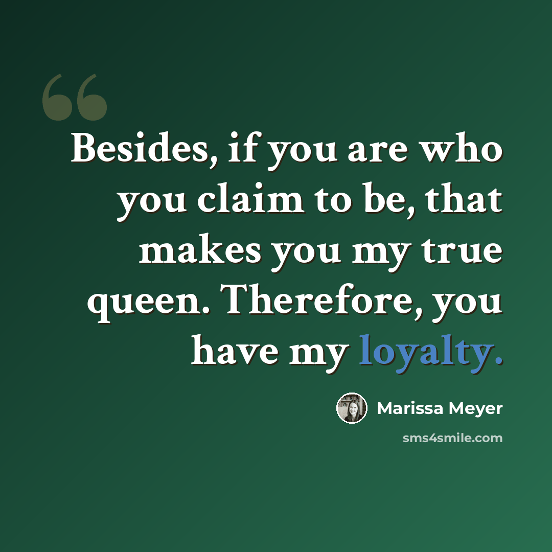 “Besides, if you are who you claim to be, that makes you my true queen. Therefore, you have my loyalty.” quote by Marissa Meyer