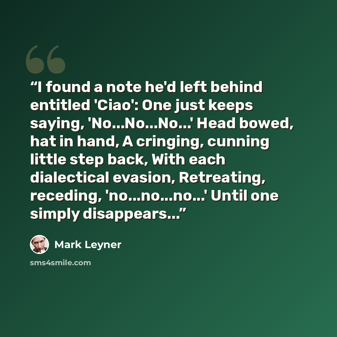 “I found a note he'd left behind entitled 'Ciao': One just keeps saying, 'No...No...No...' Head bowed, hat in hand, A cringing, cunning little step back, With each dialectical evasion, Retreating, receding, 'no...no...no...' Until one simply disappears...” quote by Mark Leyner