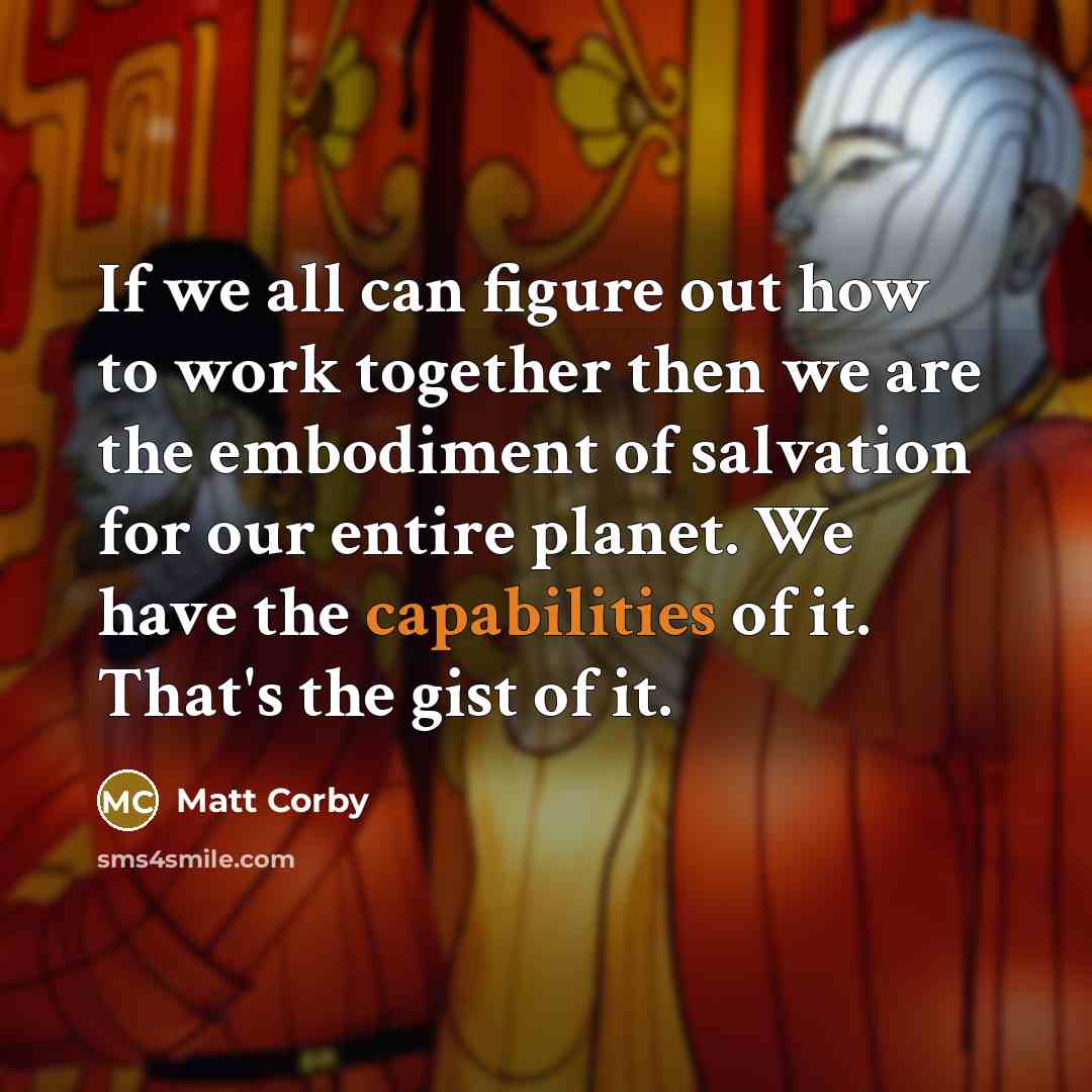 “If we all can figure out how to work together then we are the embodiment of salvation for our entire planet. We have the capabilities of it. That's the gist of it.” quote by Matt Corby