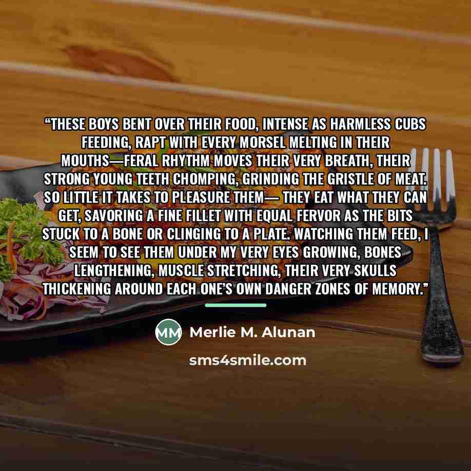 “These boys bent over their food, intense as harmless cubs feeding, rapt with every morsel melting in their mouths—feral rhythm moves their very breath, their strong young teeth chomping, grinding the gristle of meat. So little it takes to pleasure them— they eat what they can get, savoring a fine…” quote by Merlie M. Alunan