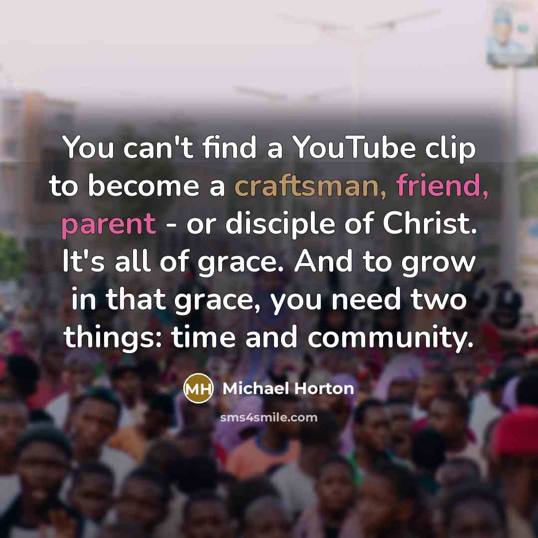 “You can't find a YouTube clip to become a craftsman, friend, parent - or disciple of Christ. It's all of grace. And to grow in that grace, you need two things: time and community.” quote by Michael Horton