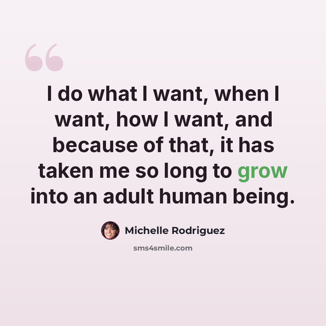 “I do what I want, when I want, how I want, and because of that, it has taken me so long to grow into an adult human being.” quote by Michelle Rodriguez
