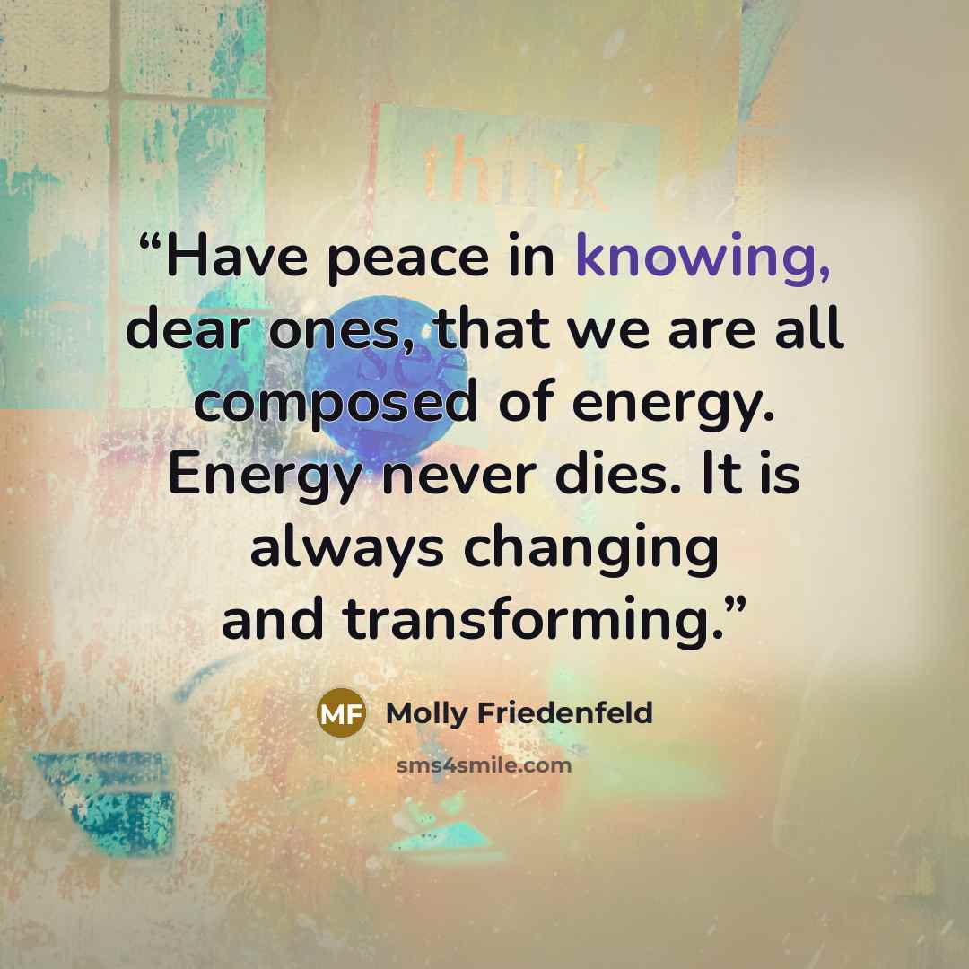 “Have peace in knowing, dear ones, that we are all composed of energy. Energy never dies. It is always changing and transforming.” quote by Molly Friedenfeld