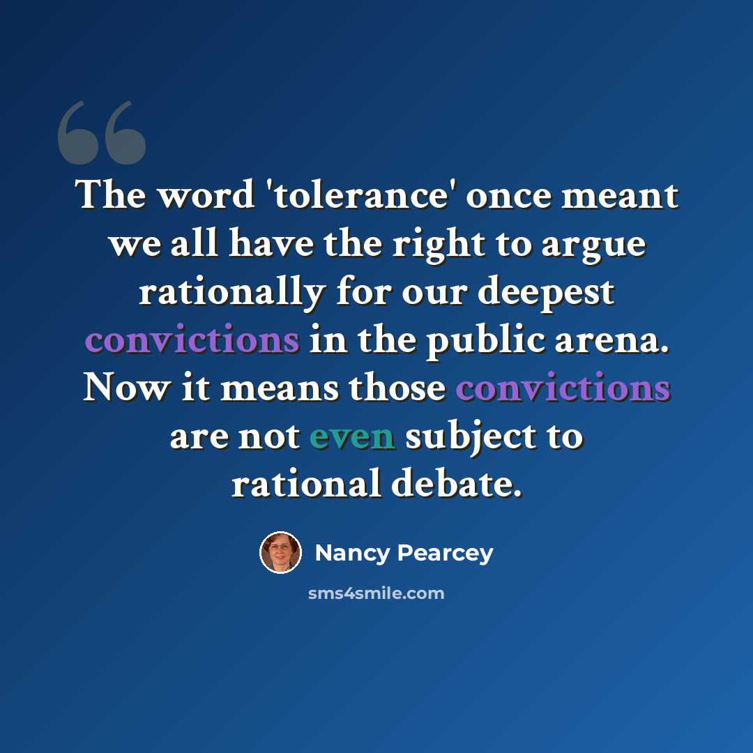 “The word 'tolerance' once meant we all have the right to argue rationally for our deepest convictions in the public arena. Now it means those convictions are not even subject to rational debate.” quote by Nancy Pearcey