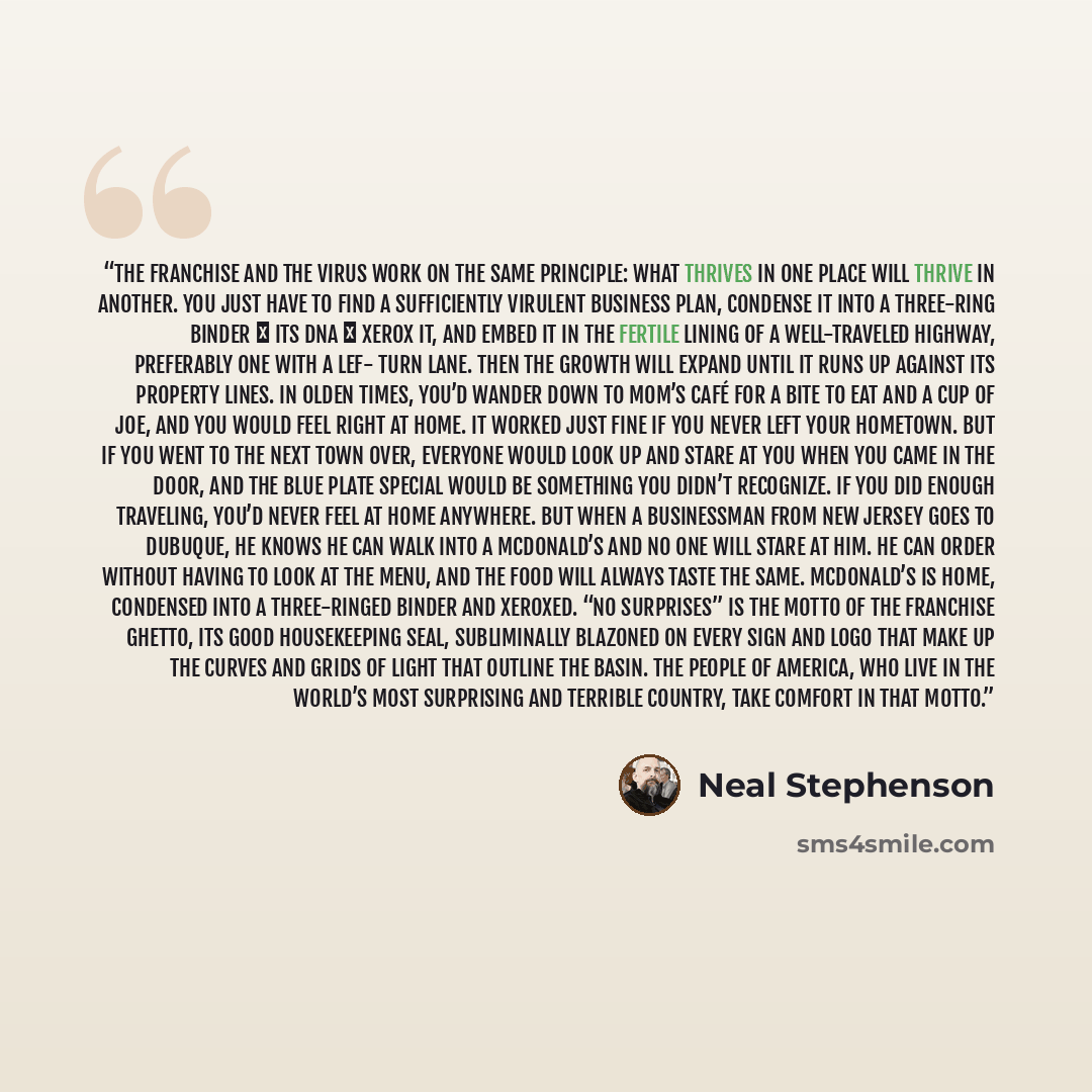 “The franchise and the virus work on the same principle: what thrives in one place will thrive in another. You just have to find a sufficiently virulent business plan, condense it into a three-ring binder ― its DNA ― xerox it, and embed it in the fertile lining of a well-traveled highway…” quote by Neal Stephenson