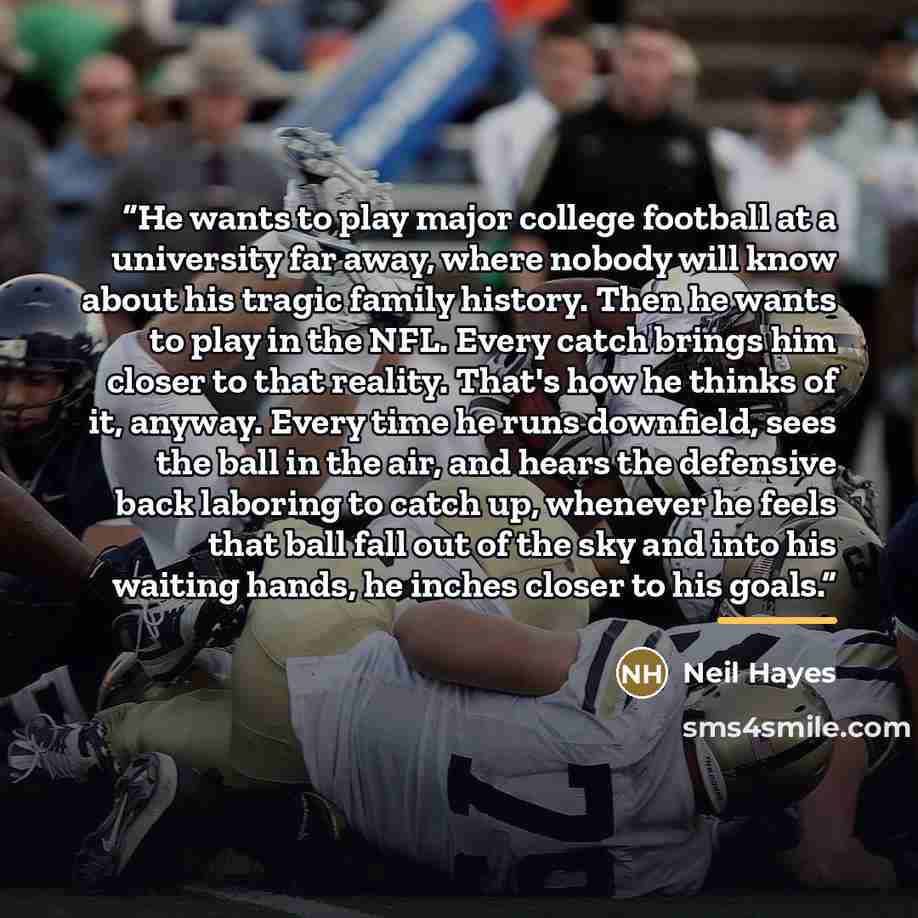 “He wants to play major college football at a university far away, where nobody will know about his tragic family history. Then he wants to play in the NFL. Every catch brings him closer to that reality. That's how he thinks of it, anyway. Every time he runs downfield, sees the ball in the air, and…” quote by Neil Hayes