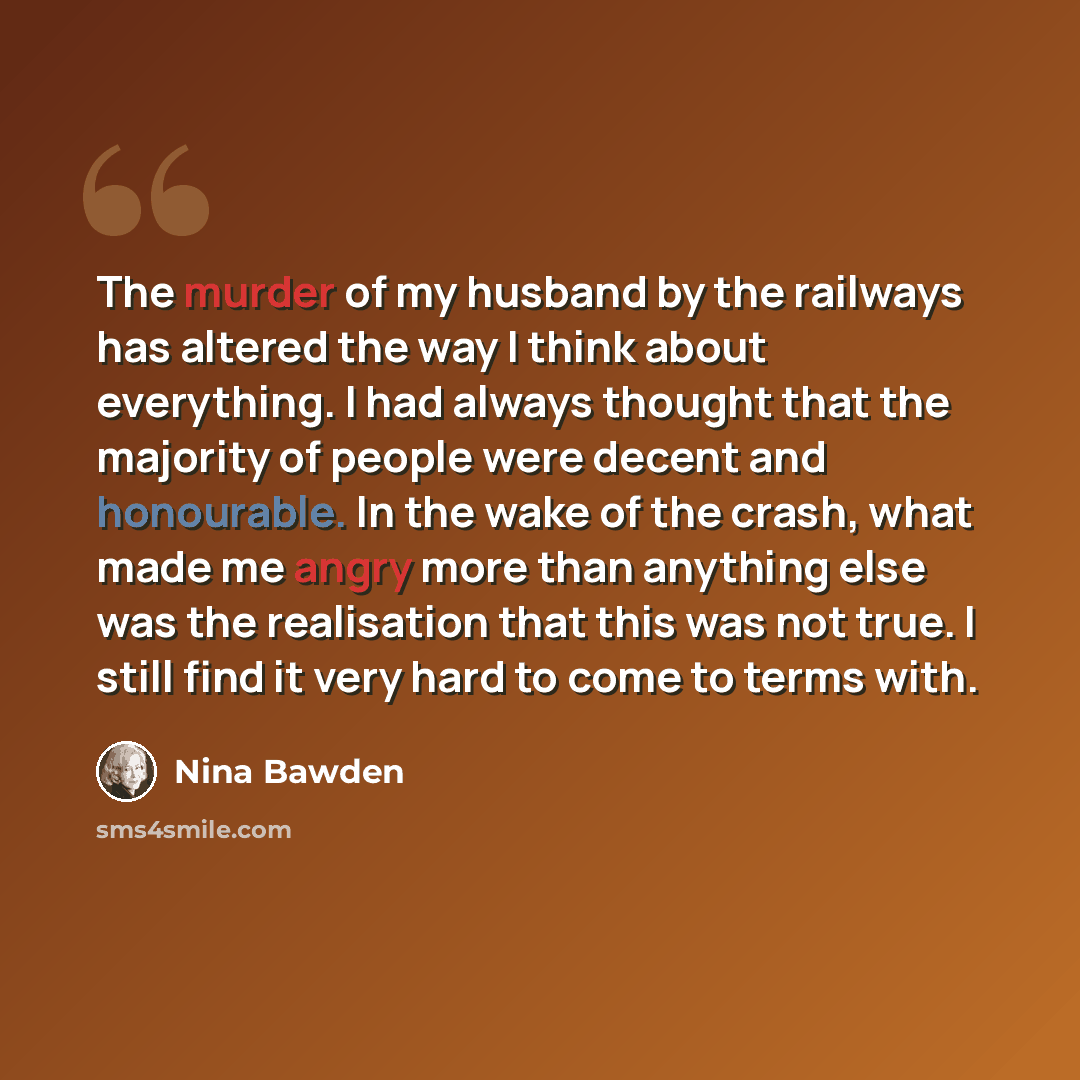 “The murder of my husband by the railways has altered the way I think about everything. I had always thought that the majority of people were decent and honourable. In the wake of the crash, what made me angry more than anything else was the realisation that this was not true. I still find it very…” quote by Nina Bawden