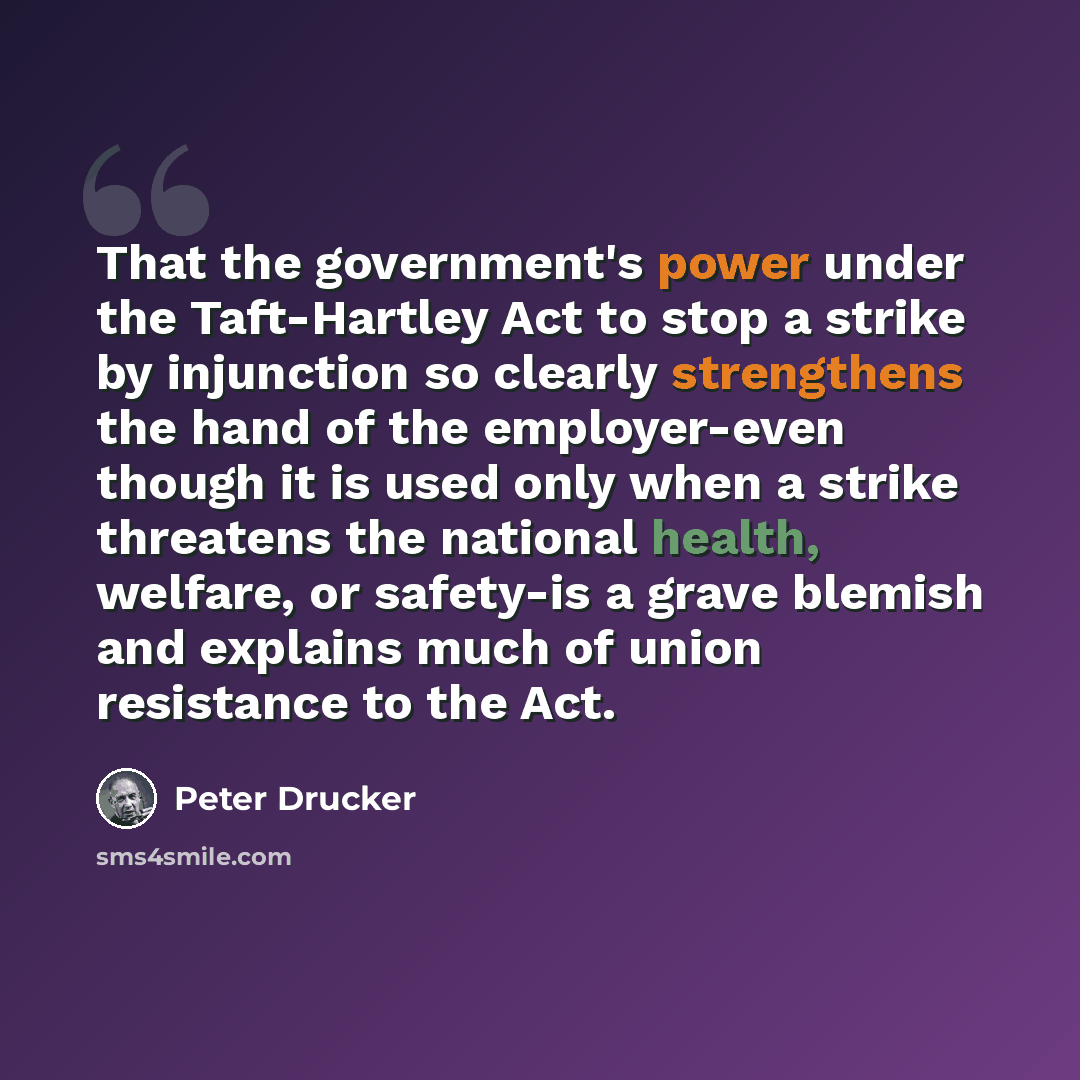 “That the government's power under the Taft-Hartley Act to stop a strike by injunction so clearly strengthens the hand of the employer-even though it is used only when a strike threatens the national health, welfare, or safety-is a grave blemish and explains much of union resistance to the Act.” quote by Peter Drucker