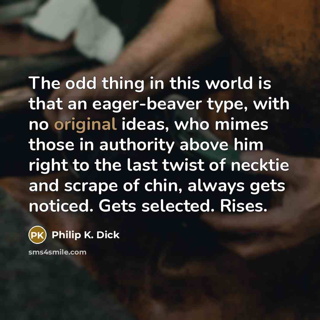 “The odd thing in this world is that an eager-beaver type, with no original ideas, who mimes those in authority above him right to the last twist of necktie and scrape of chin, always gets noticed. Gets selected. Rises.” quote by Philip K. Dick