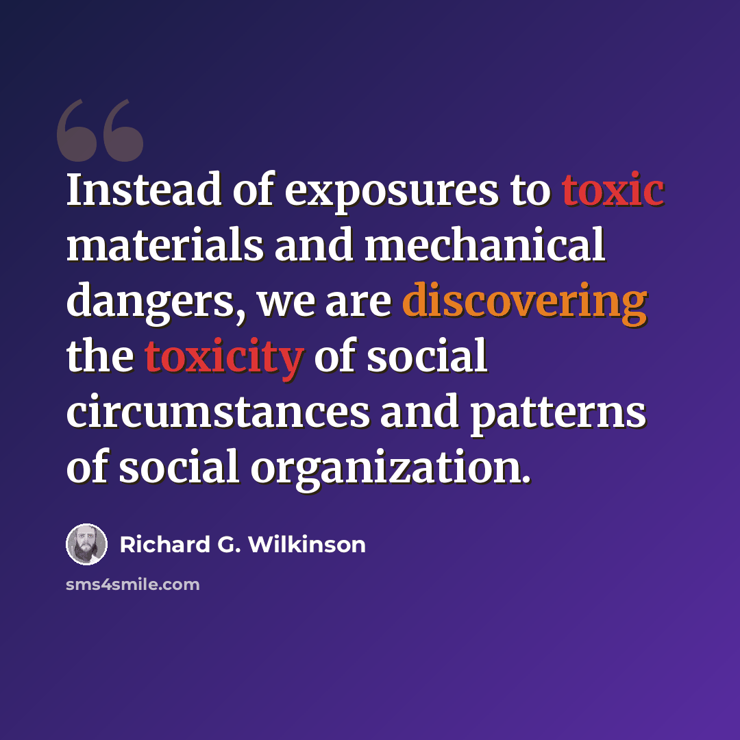 “Instead of exposures to toxic materials and mechanical dangers, we are discovering the toxicity of social circumstances and patterns of social organization.” quote by Richard G. Wilkinson