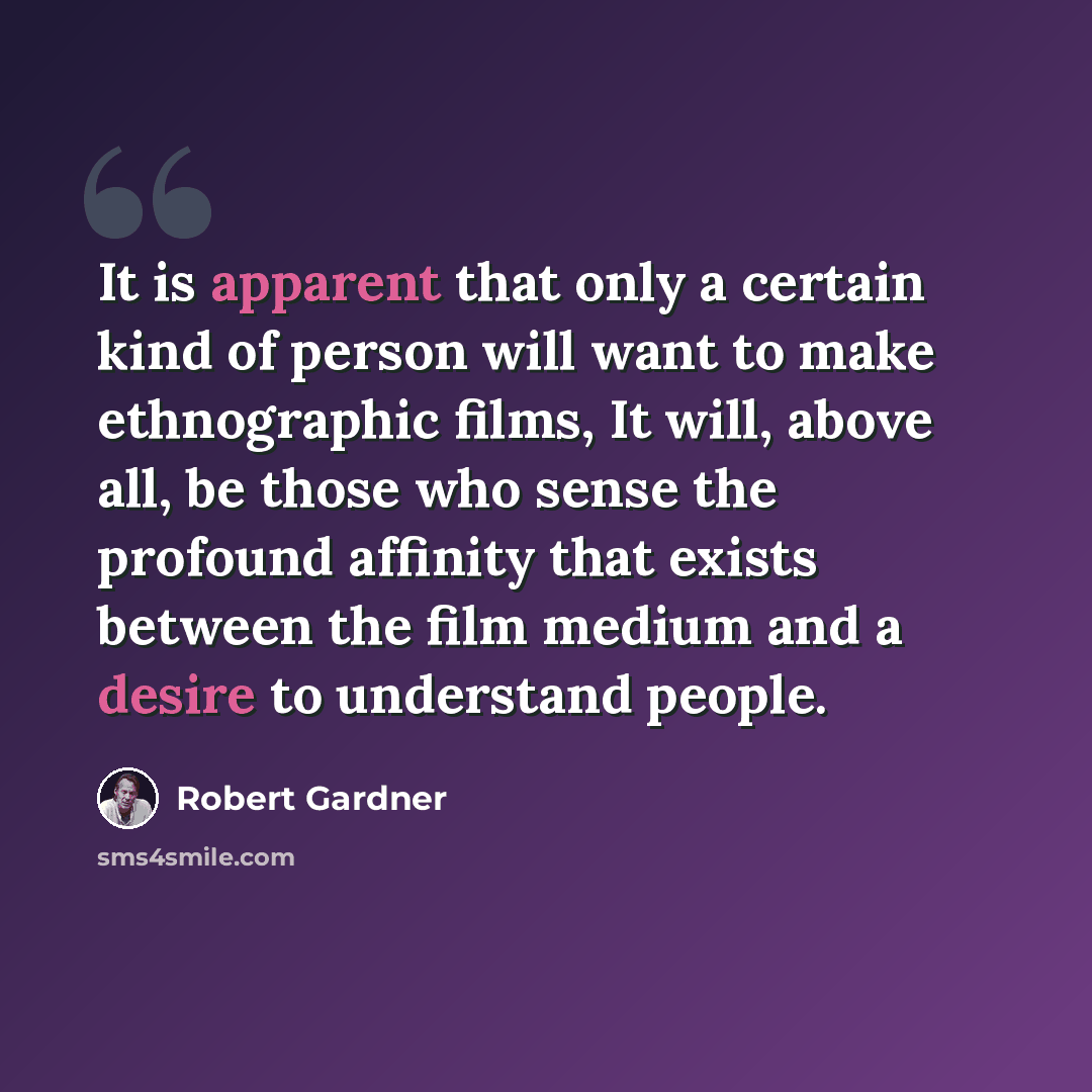 “It is apparent that only a certain kind of person will want to make ethnographic films, It will, above all, be those who sense the profound affinity that exists between the film medium and a desire to understand people.” quote by Robert Gardner