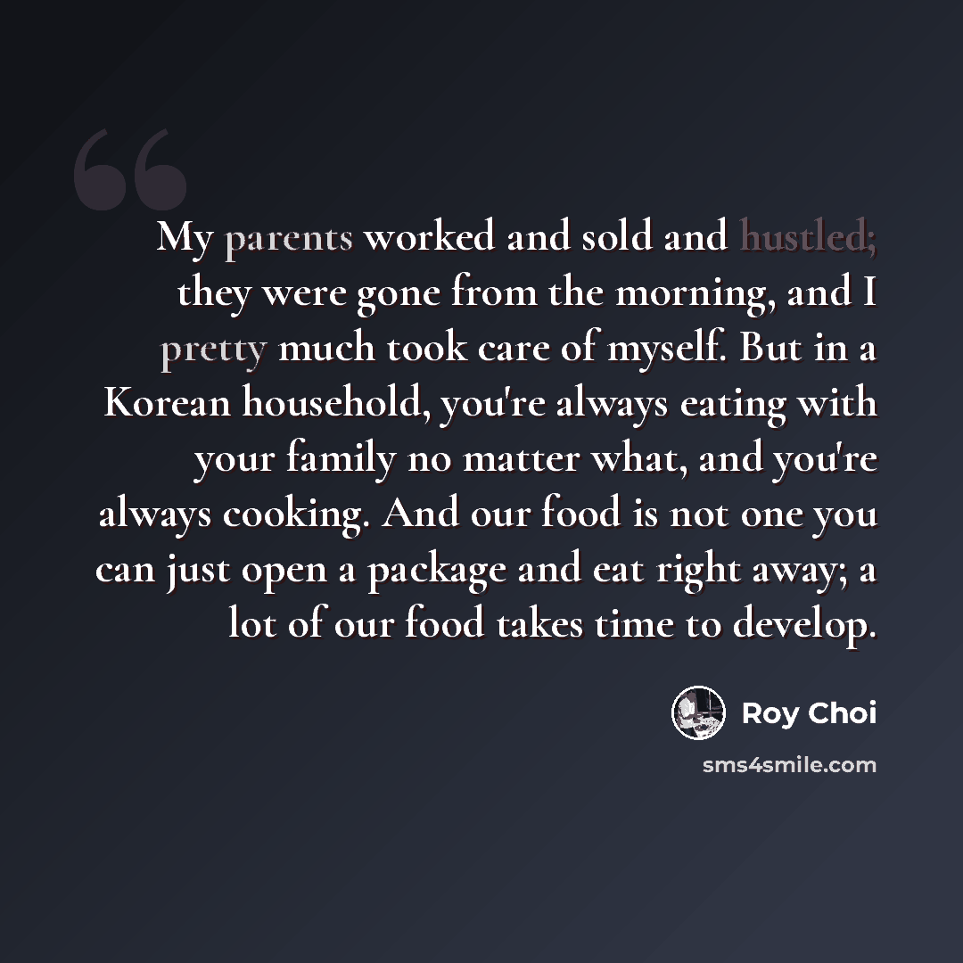 “My parents worked and sold and hustled; they were gone from the morning, and I pretty much took care of myself. But in a Korean household, you're always eating with your family no matter what, and you're always cooking. And our food is not one you can just open a package and eat right away; a lot…” quote by Roy Choi