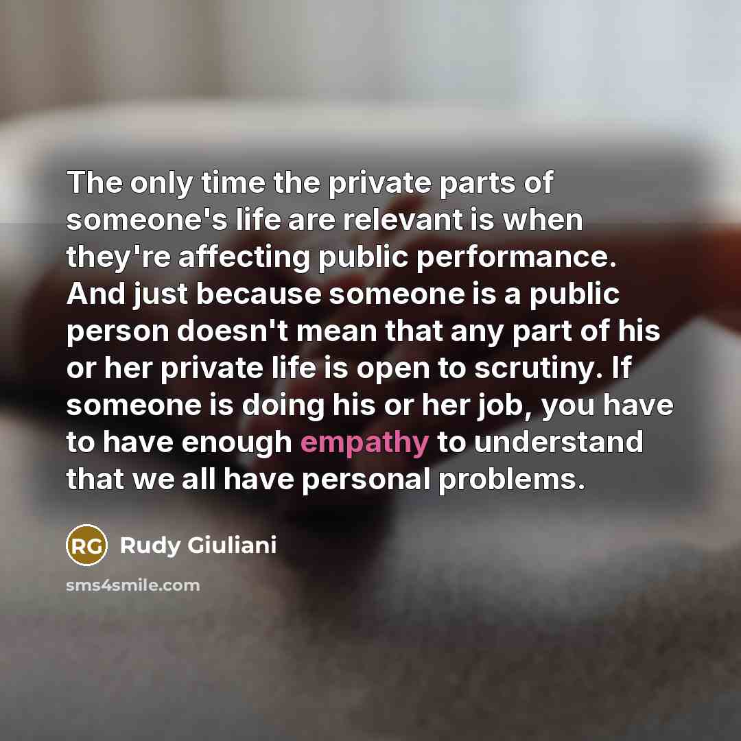 “The only time the private parts of someone's life are relevant is when they're affecting public performance. And just because someone is a public person doesn't mean that any part of his or her private life is open to scrutiny. If someone is doing his or her job, you have to have enough empathy to…” quote by Rudy Giuliani