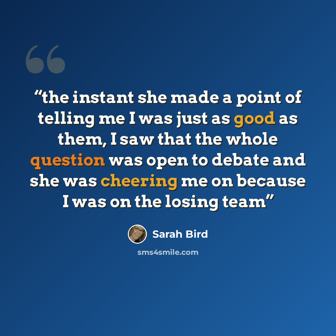 “the instant she made a point of telling me I was just as good as them, I saw that the whole question was open to debate and she was cheering me on because I was on the losing team” quote by Sarah Bird