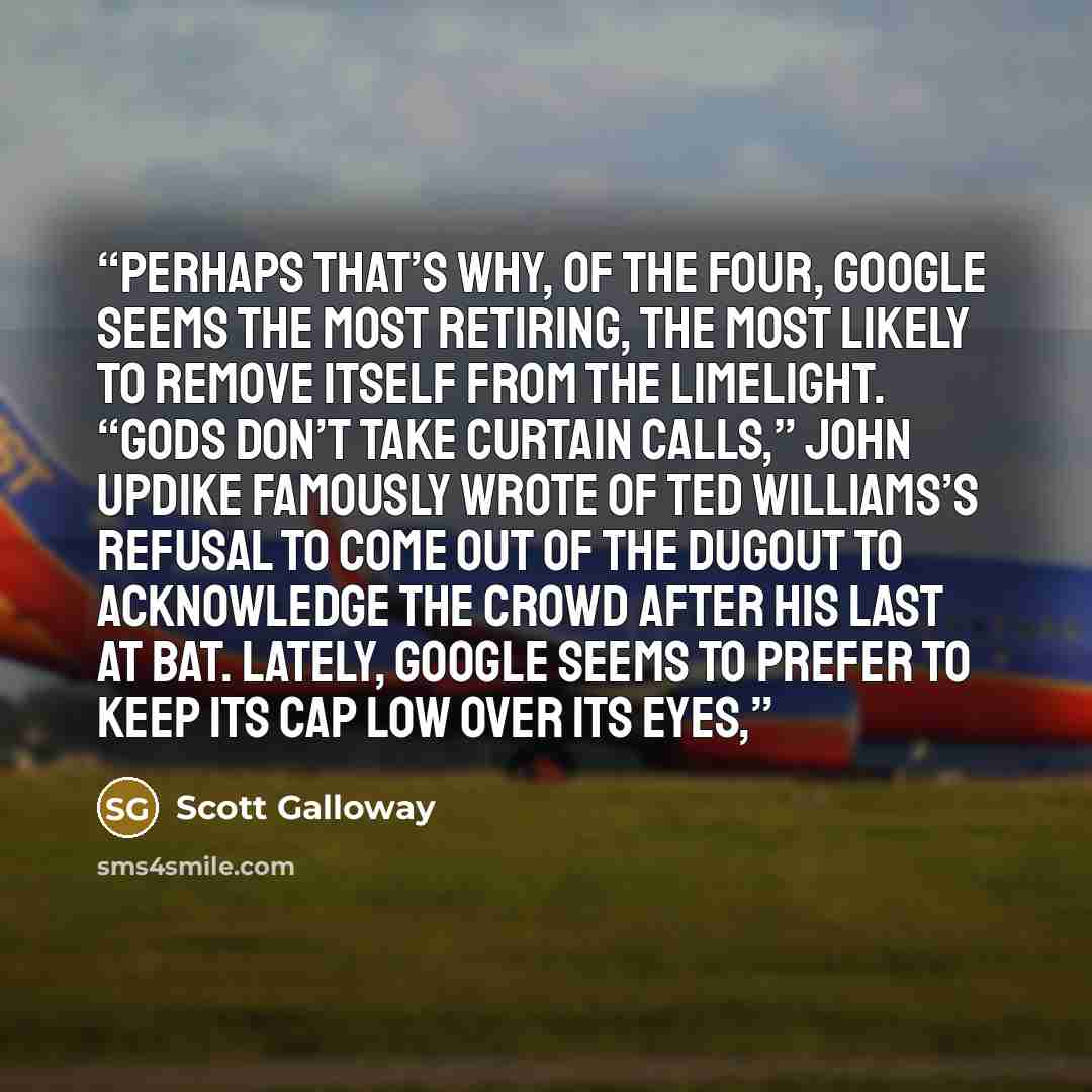 “Perhaps that’s why, of the Four, Google seems the most retiring, the most likely to remove itself from the limelight. “Gods don’t take curtain calls,” John Updike famously wrote of Ted Williams’s refusal to come out of the dugout to acknowledge the crowd after his last at bat. Lately, Google seems…” quote by Scott Galloway