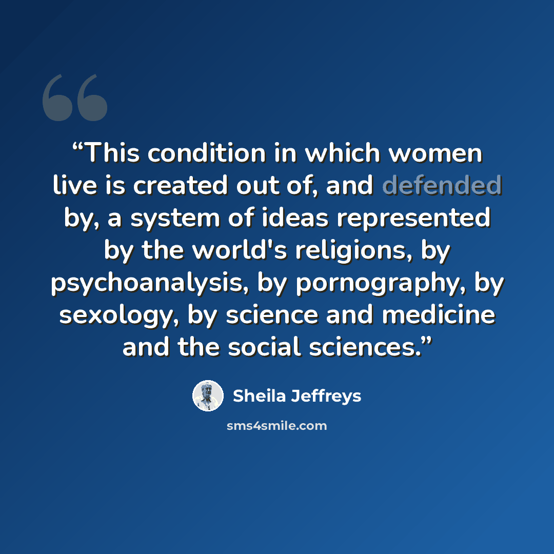 “This condition in which women live is created out of, and defended by, a system of ideas represented by the world's religions, by psychoanalysis, by pornography, by sexology, by science and medicine and the social sciences.” quote by Sheila Jeffreys