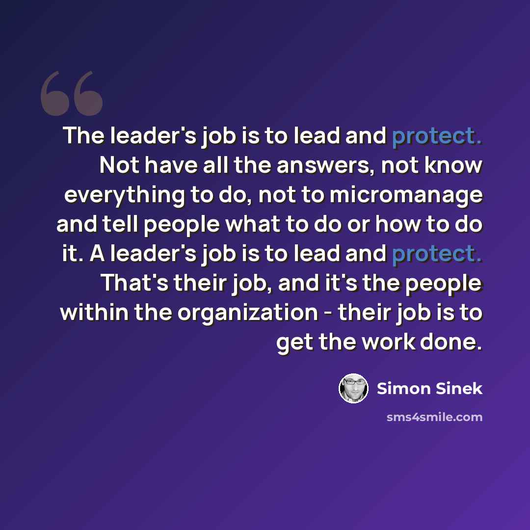 “The leader's job is to lead and protect. Not have all the answers, not know everything to do, not to micromanage and tell people what to do or how to do it. A leader's job is to lead and protect. That's their job, and it's the people within the organization - their job is to get the work done.” quote by Simon Sinek