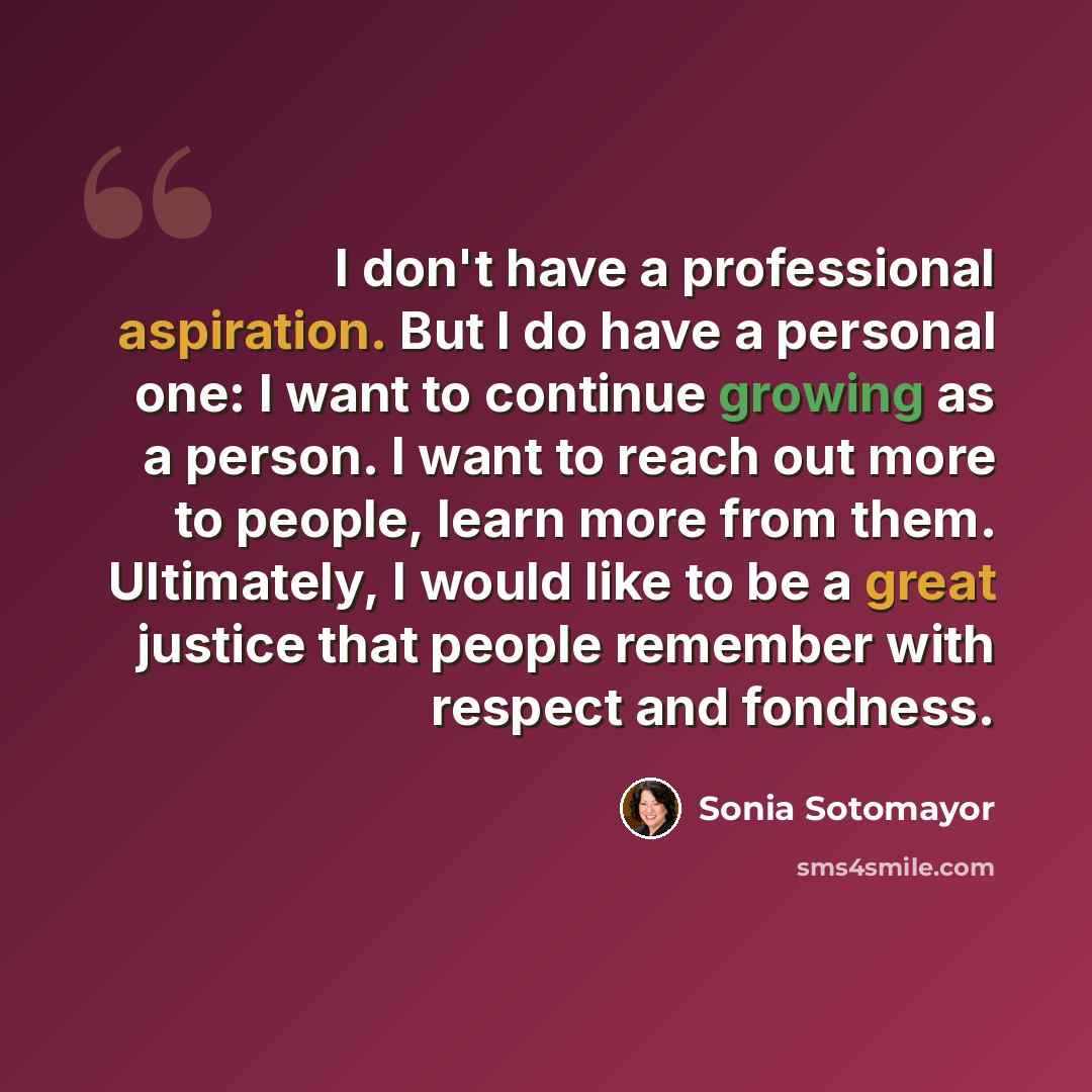 “I don't have a professional aspiration. But I do have a personal one: I want to continue growing as a person. I want to reach out more to people, learn more from them. Ultimately, I would like to be a great justice that people remember with respect and fondness.” quote by Sonia Sotomayor