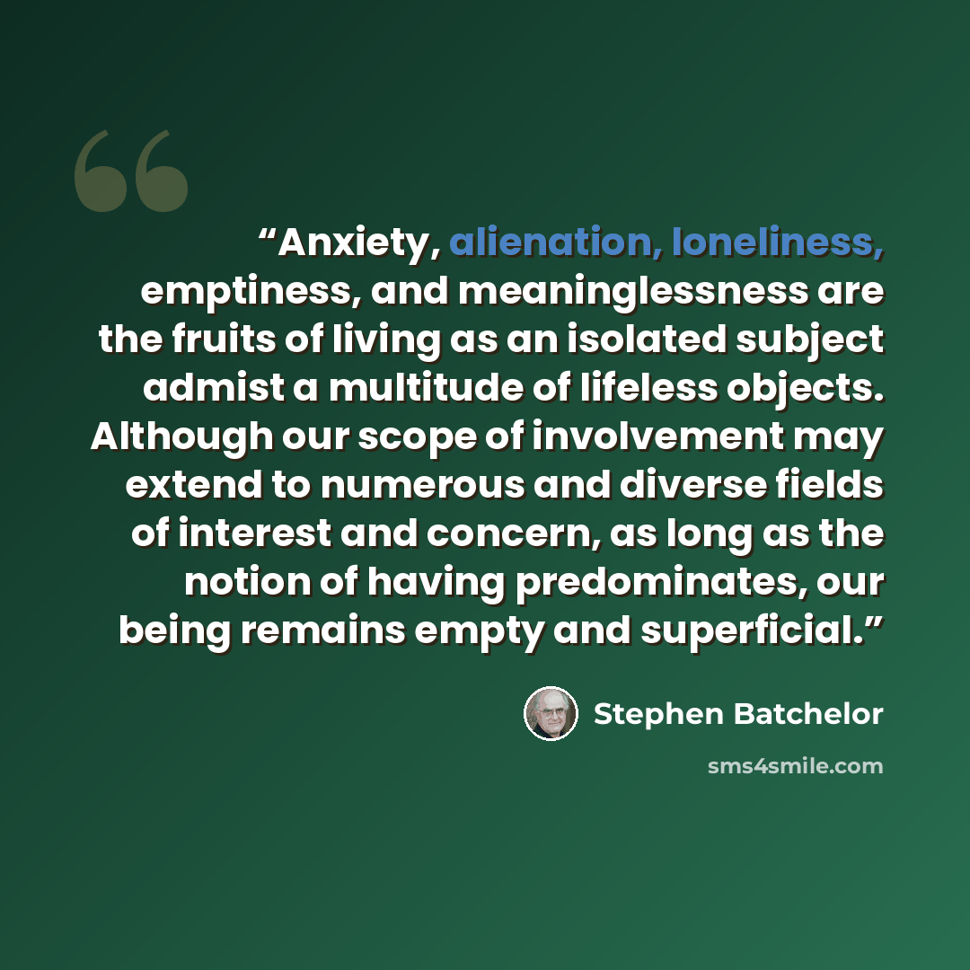 “Anxiety, alienation, loneliness, emptiness, and meaninglessness are the fruits of living as an isolated subject admist a multitude of lifeless objects. Although our scope of involvement may extend to numerous and diverse fields of interest and concern, as long as the notion of having predominates…” quote by Stephen Batchelor