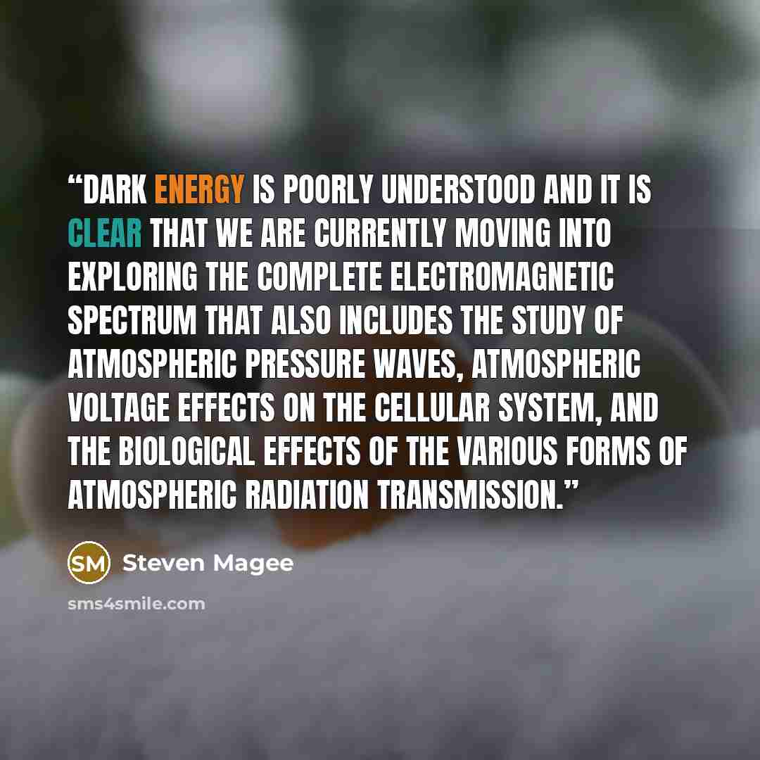 “Dark Energy is poorly understood and it is clear that we are currently moving into exploring the complete electromagnetic spectrum that also includes the study of atmospheric pressure waves, atmospheric voltage effects on the cellular system, and the biological effects of the various forms of…” quote by Steven Magee
