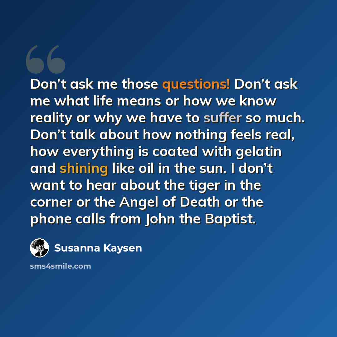 “Don’t ask me those questions! Don’t ask me what life means or how we know reality or why we have to suffer so much. Don’t talk about how nothing feels real, how everything is coated with gelatin and shining like oil in the sun. I don’t want to hear about the tiger in the corner or the Angel of…” quote by Susanna Kaysen