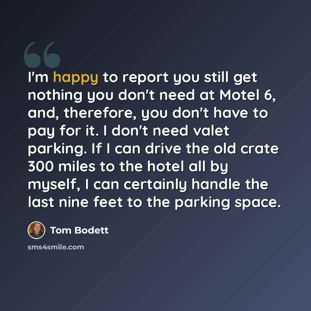 “I'm happy to report you still get nothing you don't need at Motel 6, and, therefore, you don't have to pay for it. I don't need valet parking. If I can drive the old crate 300 miles to the hotel all by myself, I can certainly handle the last nine feet to the parking space.” quote by Tom Bodett