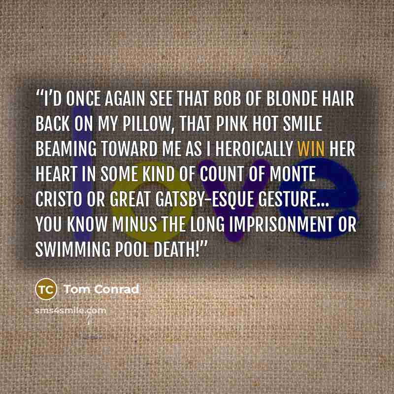 “I’d once again see that bob of blonde hair back on my pillow, that pink hot smile beaming toward me as I heroically win her heart in some kind of Count of Monte Cristo or Great Gatsby-esque gesture… you know minus the long imprisonment or swimming pool death!” quote by Tom Conrad