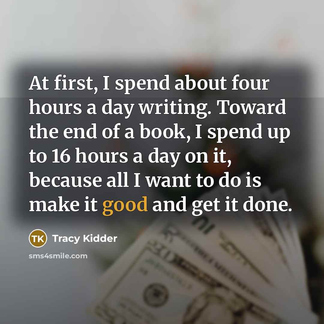 “At first, I spend about four hours a day writing. Toward the end of a book, I spend up to 16 hours a day on it, because all I want to do is make it good and get it done.” quote by Tracy Kidder