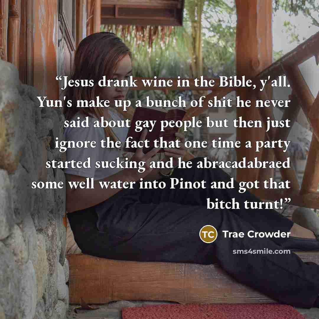 “Jesus drank wine in the Bible, y'all. Yun's make up a bunch of shit he never said about gay people but then just ignore the fact that one time a party started sucking and he abracadabraed some well water into Pinot and got that bitch turnt!” quote by Trae Crowder