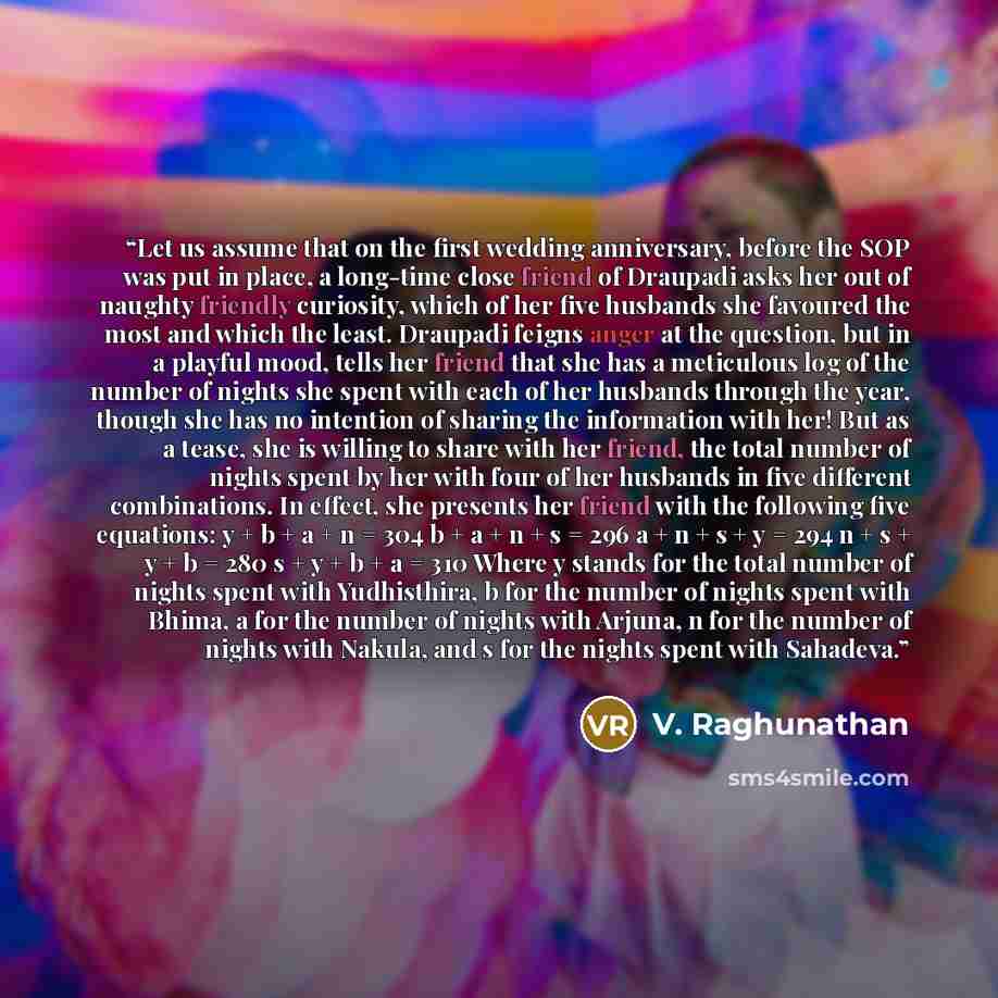 “Let us assume that on the first wedding anniversary, before the SOP was put in place, a long-time close friend of Draupadi asks her out of naughty friendly curiosity, which of her five husbands she favoured the most and which the least. Draupadi feigns anger at the question, but in a playful mood…” quote by V. Raghunathan