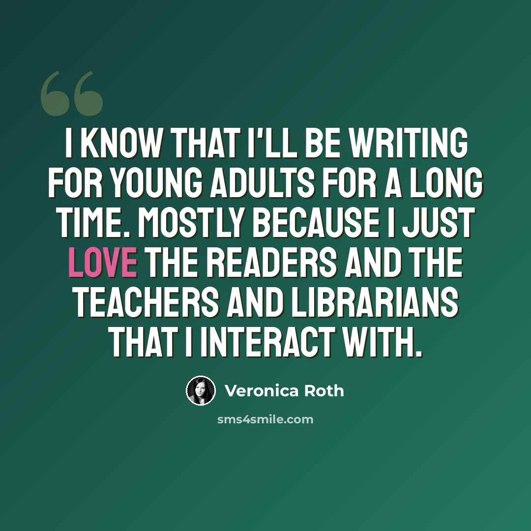 “I know that I'll be writing for young adults for a long time. Mostly because I just love the readers and the teachers and librarians that I interact with.” quote by Veronica Roth