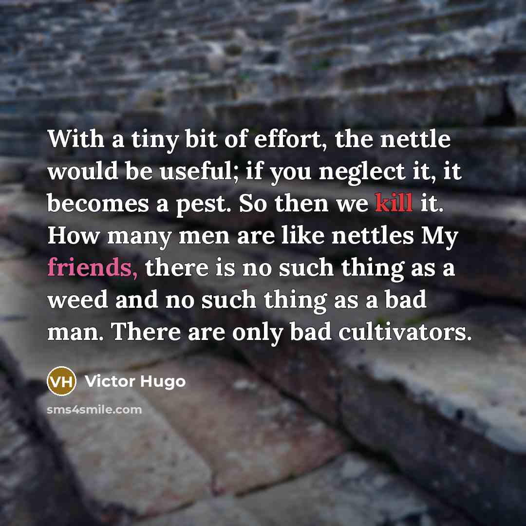 “With a tiny bit of effort, the nettle would be useful; if you neglect it, it becomes a pest. So then we kill it. How many men are like nettles My friends, there is no such thing as a weed and no such thing as a bad man. There are only bad cultivators.” quote by Victor Hugo