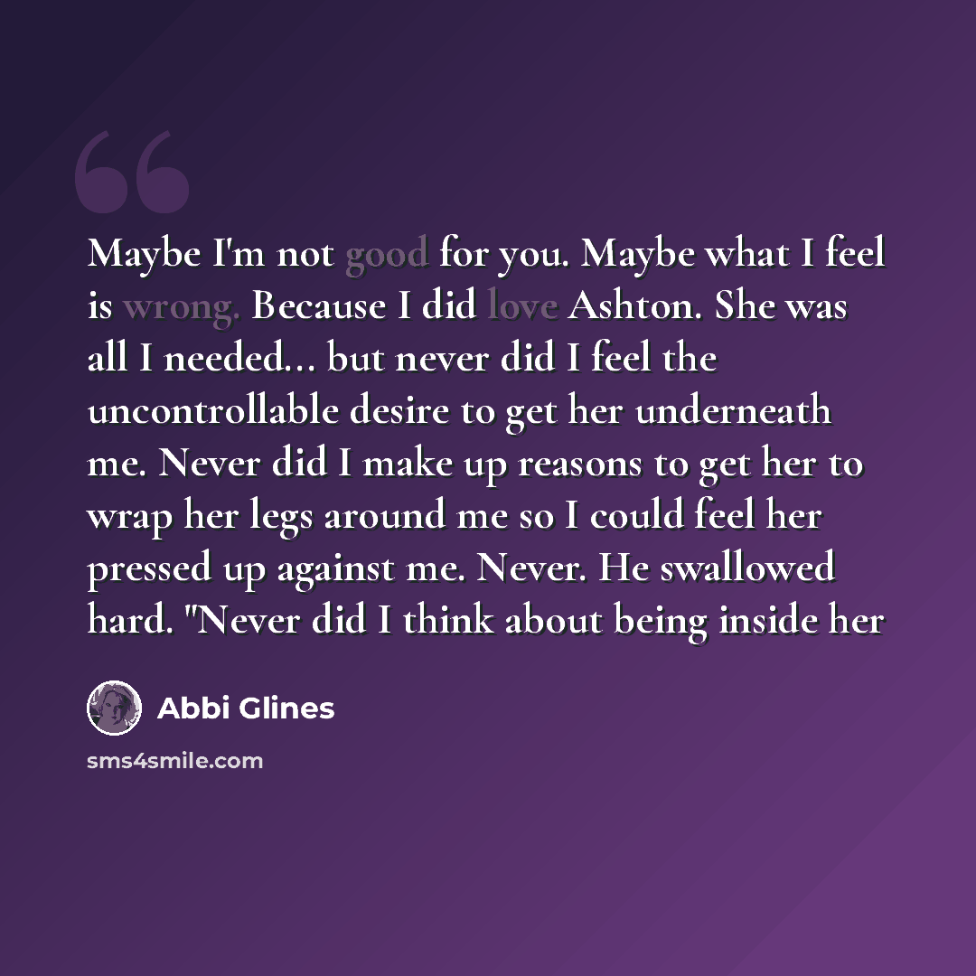 “Maybe I'm not good for you. Maybe what I feel is wrong. Because I did love Ashton. She was all I needed... but never did I feel the uncontrollable desire to get her underneath me. Never did I make up reasons to get her to wrap her legs around me so I could feel her pressed up against me. Never. He…” quote by Abbi Glines