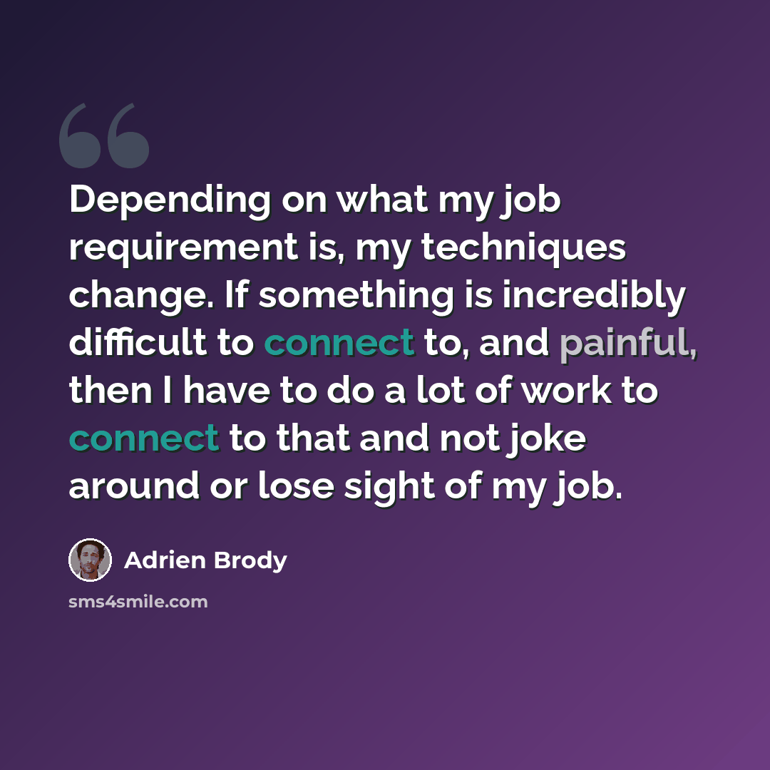 “Depending on what my job requirement is, my techniques change. If something is incredibly difficult to connect to, and painful, then I have to do a lot of work to connect to that and not joke around or lose sight of my job.” quote by Adrien Brody