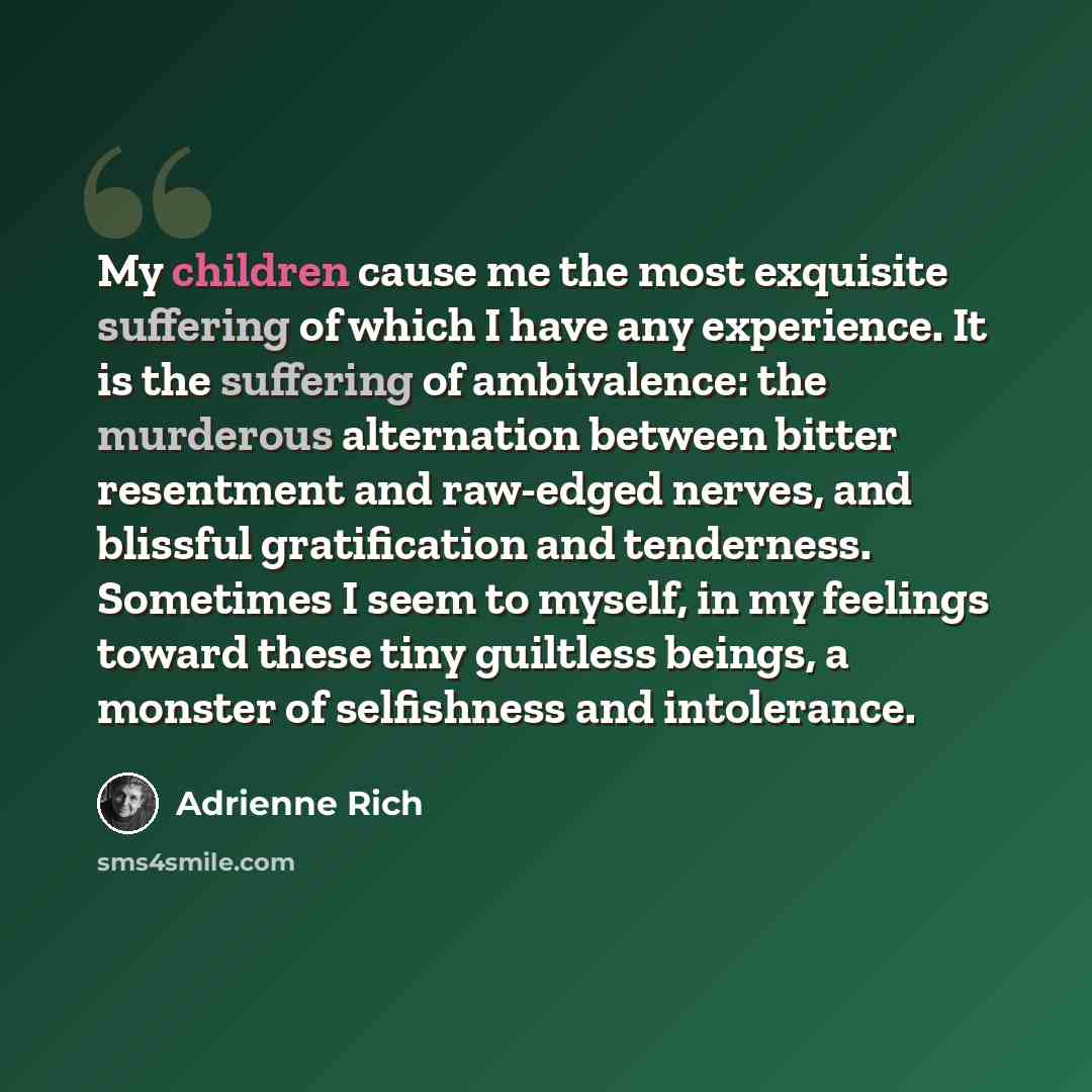 “My children cause me the most exquisite suffering of which I have any experience. It is the suffering of ambivalence: the murderous alternation between bitter resentment and raw-edged nerves, and blissful gratification and tenderness. Sometimes I seem to myself, in my feelings toward these tiny…” quote by Adrienne Rich