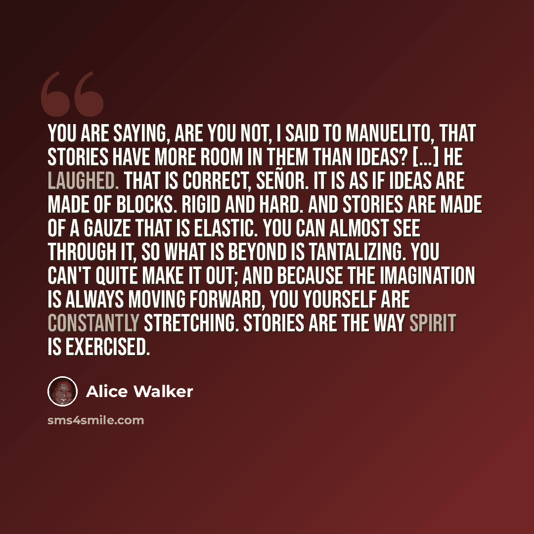 “You are saying, are you not, I said to Manuelito, that stories have more room in them than ideas? [...] He laughed. That is correct, Señor. It is as if ideas are made of blocks. Rigid and hard. And stories are made of a gauze that is elastic. You can almost see through it, so what is beyond is…” quote by Alice Walker