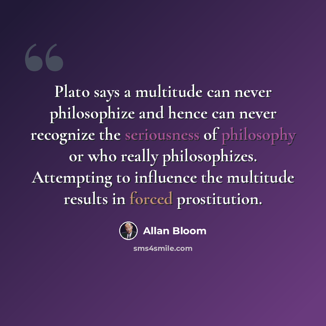 “Plato says a multitude can never philosophize and hence can never recognize the seriousness of philosophy or who really philosophizes. Attempting to influence the multitude results in forced prostitution.” quote by Allan Bloom